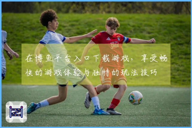 在博鱼平台入口下载游戏，享受畅快的游戏体验与独特的玩法技巧