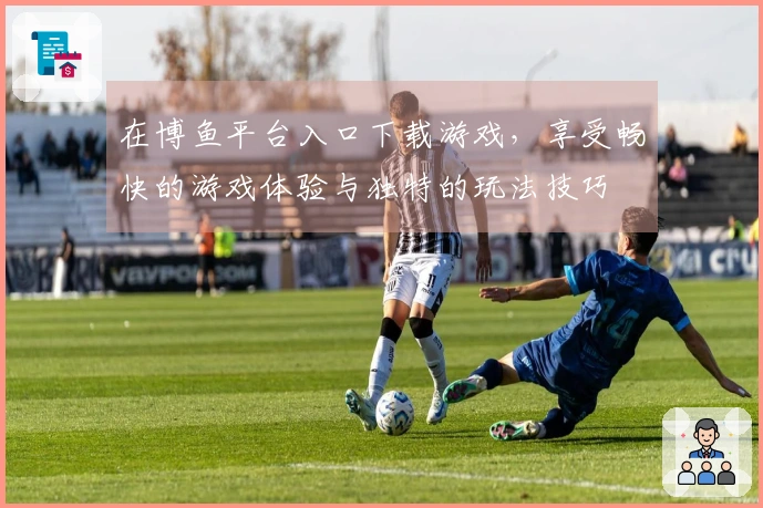 在博鱼平台入口下载游戏，享受畅快的游戏体验与独特的玩法技巧