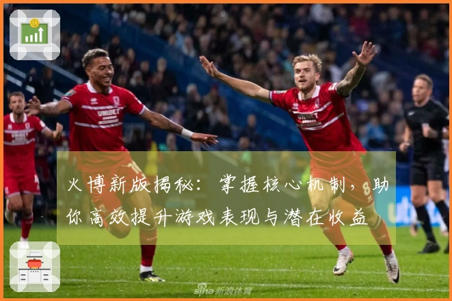 火博新版揭秘：掌握核心机制，助你高效提升游戏表现与潜在收益