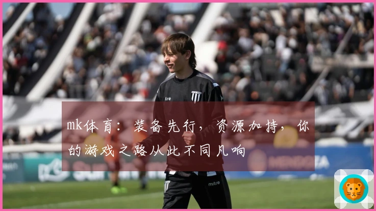 mk体育：装备先行，资源加持，你的游戏之路从此不同凡响