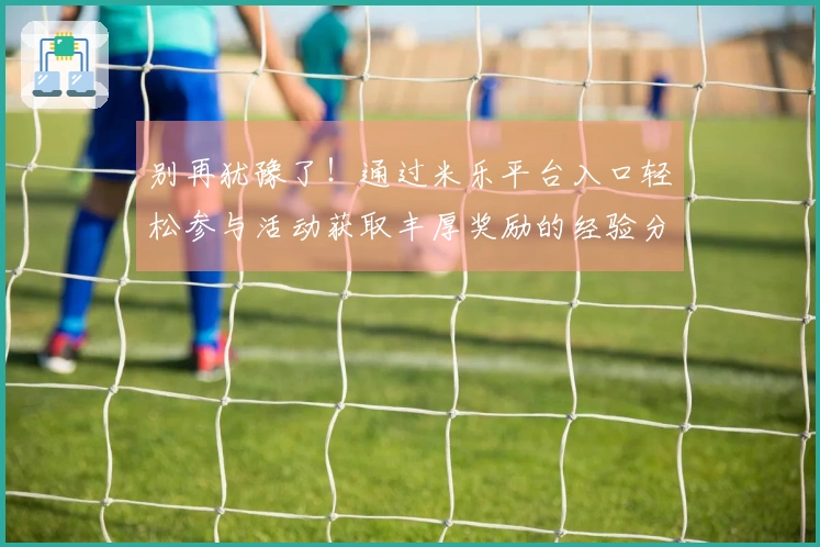 别再犹豫了！通过米乐平台入口轻松参与活动获取丰厚奖励的经验分享