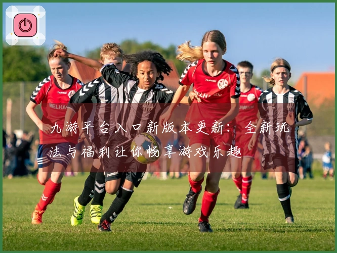 九游平台入口新版本更新：全新玩法与福利让你畅享游戏乐趣