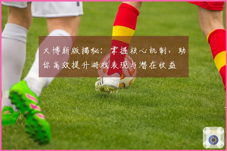 火博新版揭秘：掌握核心机制，助你高效提升游戏表现与潜在收益